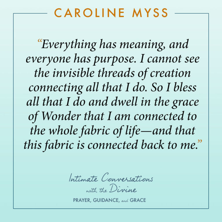 Everything has meaning, and everyone has purpose. I cannot see the invisible threads of creation connecting all that I do. So I bless all that I do and dwell in the grace of Wonder that I am connected to the whole fabric of life—and that this fabric is connected back to me.