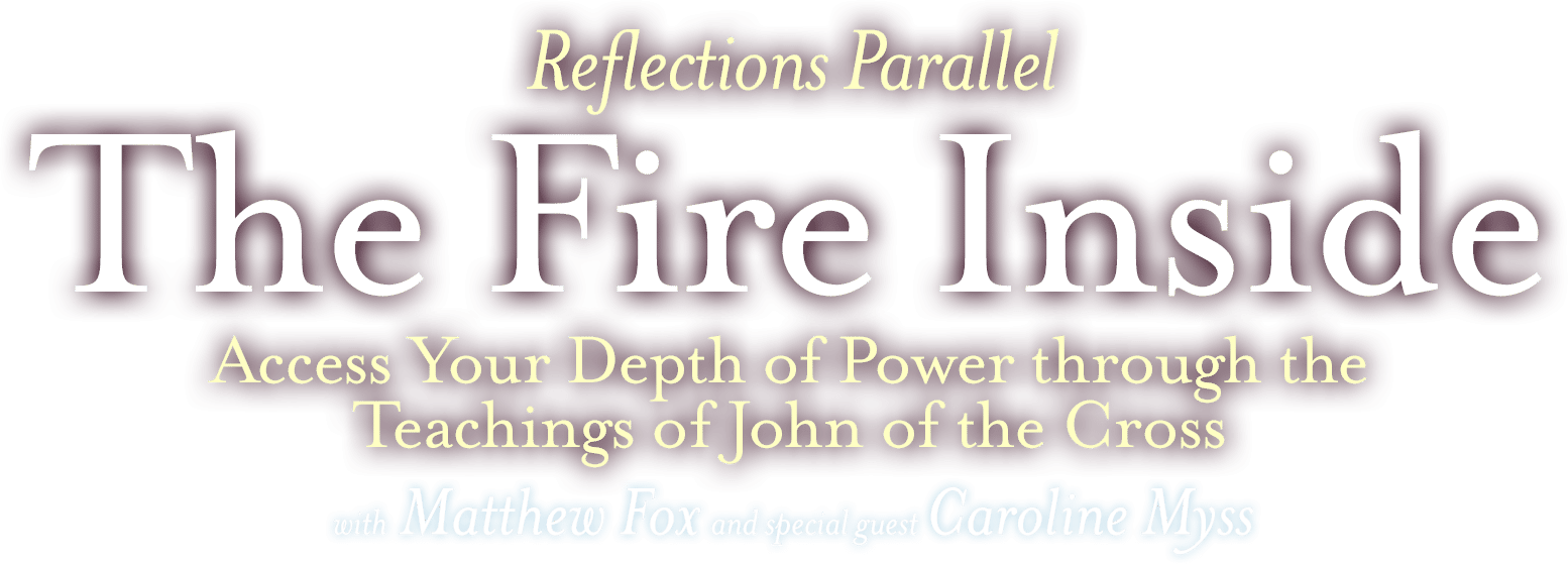 Reflections Parallel: The Fire Inside. Access Your Depth of Power through the teachings of John of the Cross. Matthew Fox with special guest Caroline Myss.